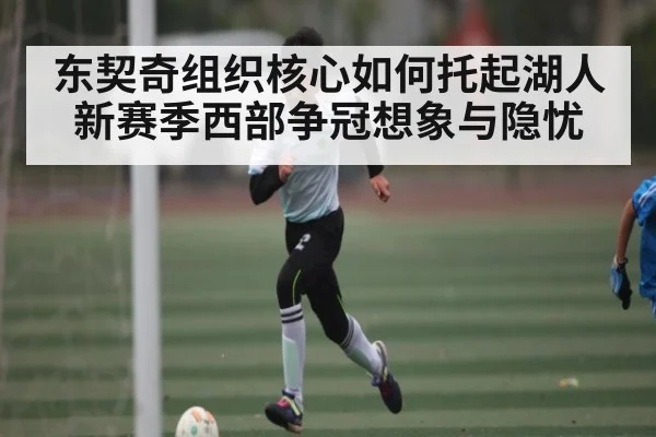 东契奇组织核心如何托起湖人新赛季西部争冠想象与隐忧