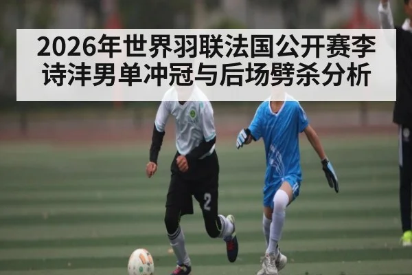 2026年世界羽联法国公开赛李诗沣男单冲冠与后场劈杀分析