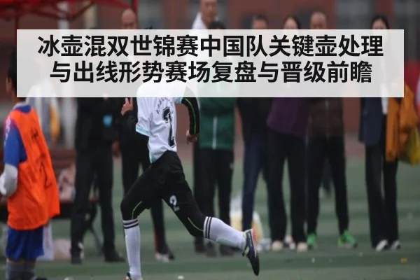 冰壶混双世锦赛中国队关键壶处理与出线形势赛场复盘与晋级前瞻